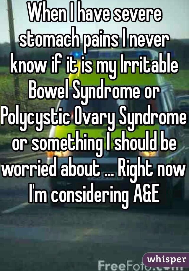 When I have severe stomach pains I never know if it is my Irritable Bowel Syndrome or Polycystic Ovary Syndrome or something I should be worried about ... Right now I'm considering A&E