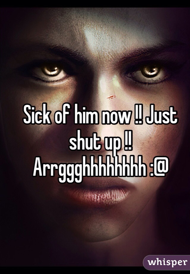 Sick of him now !! Just shut up !! Arrggghhhhhhhh :@