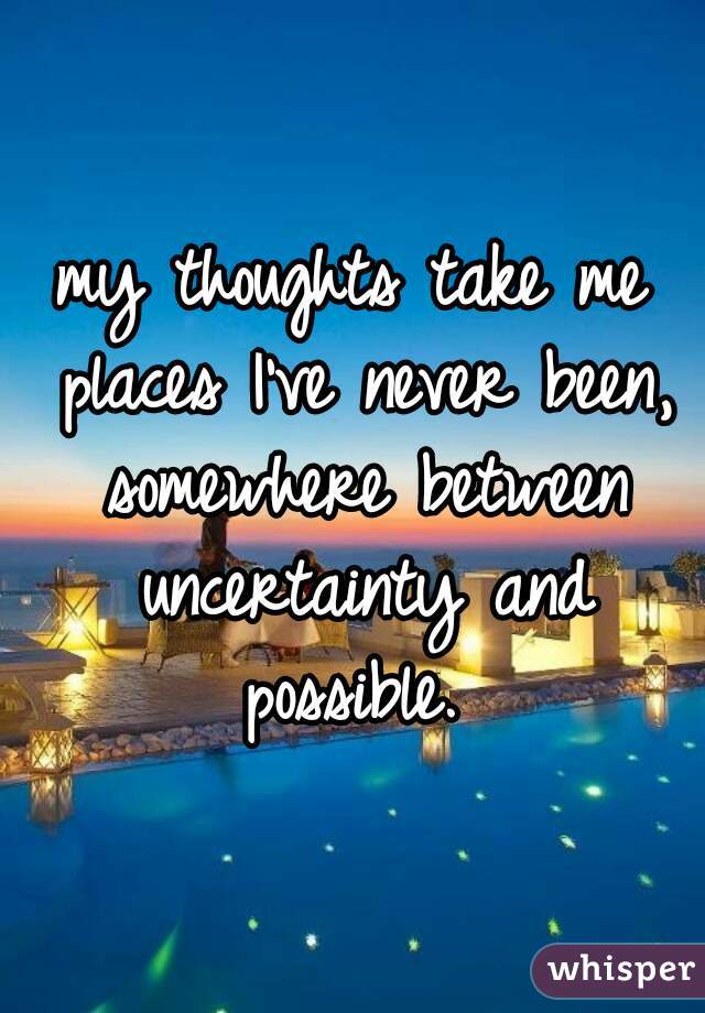 my thoughts take me places I've never been, somewhere between uncertainty and possible. 