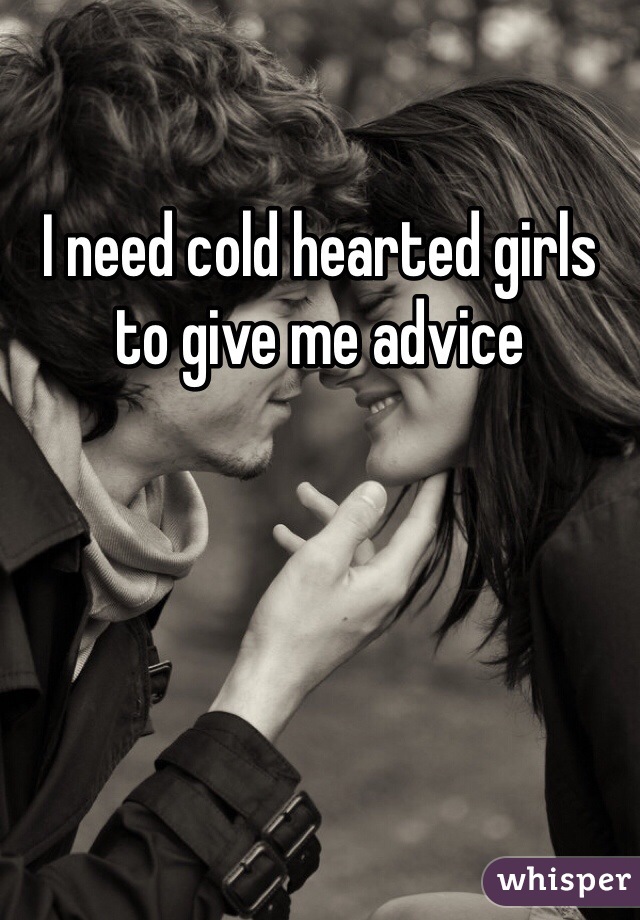 I need cold hearted girls to give me advice