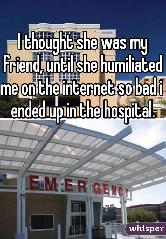 I thought she was my friend, until she humiliated me on the internet so bad i ended up in the hospital. 