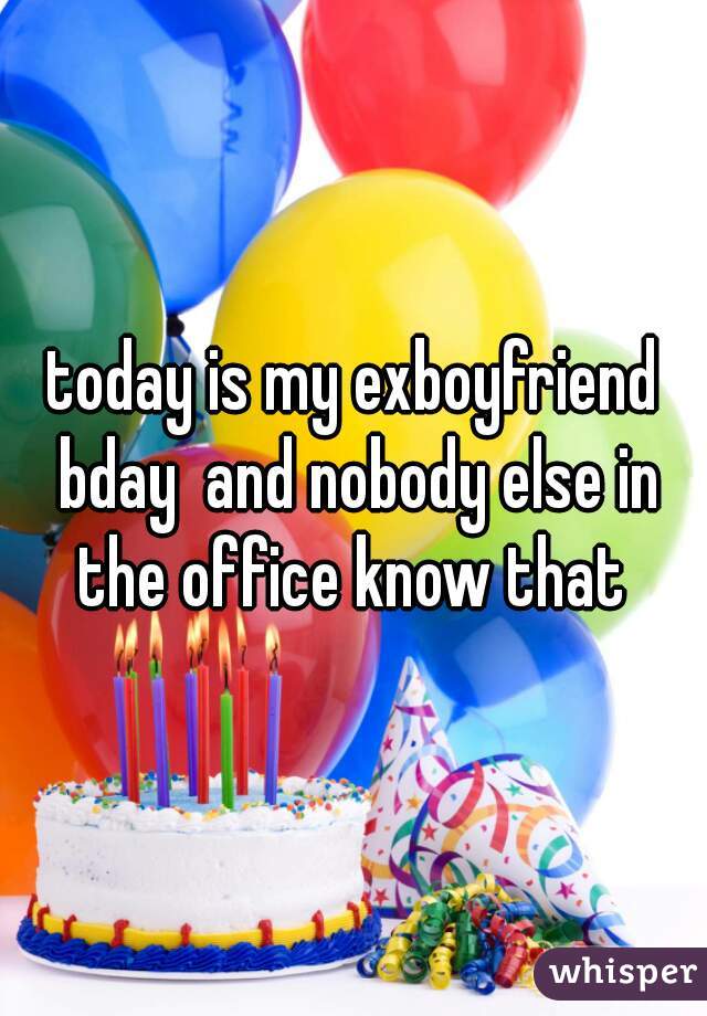 today is my exboyfriend bday  and nobody else in the office know that 