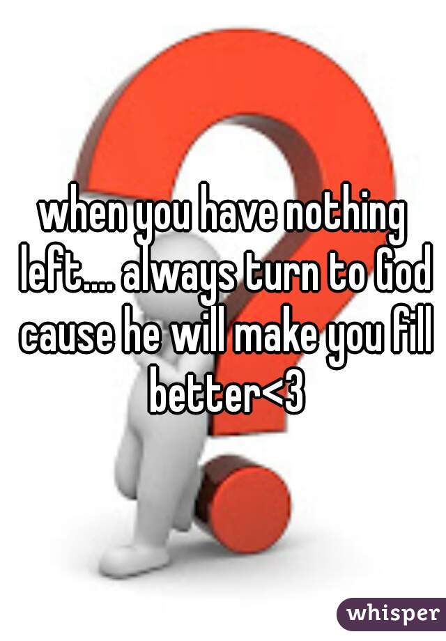 when you have nothing left.... always turn to God cause he will make you fill better<3