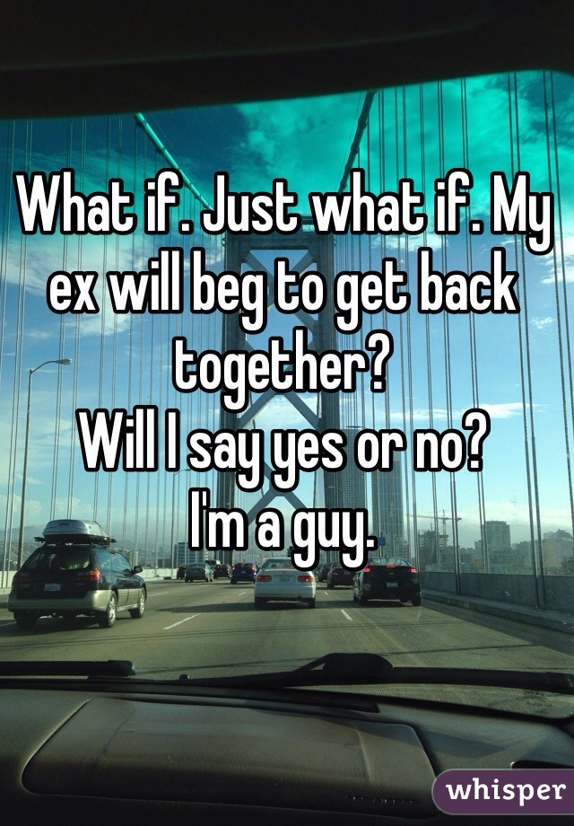 What if. Just what if. My ex will beg to get back together?
Will I say yes or no?
I'm a guy. 