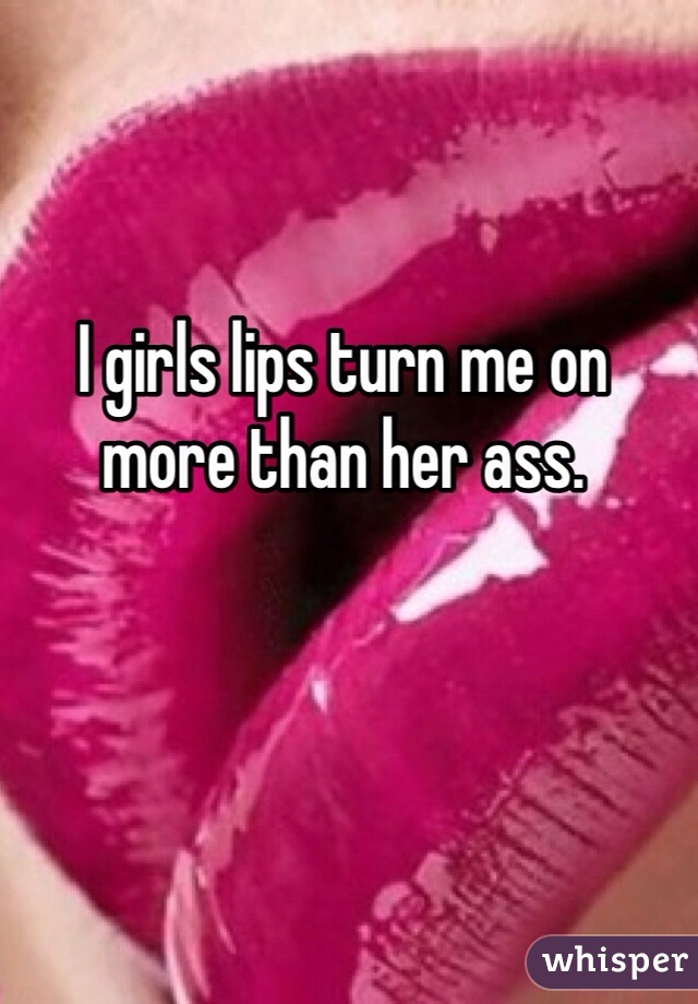 I girls lips turn me on more than her ass.