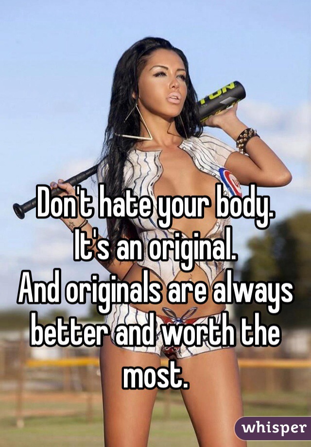 Don't hate your body. 
It's an original. 
And originals are always better and worth the most. 