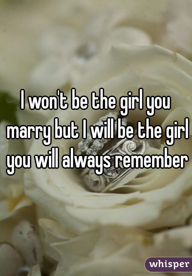 I won't be the girl you marry but I will be the girl you will always remember