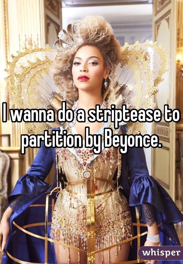 I wanna do a striptease to partition by Beyonce.