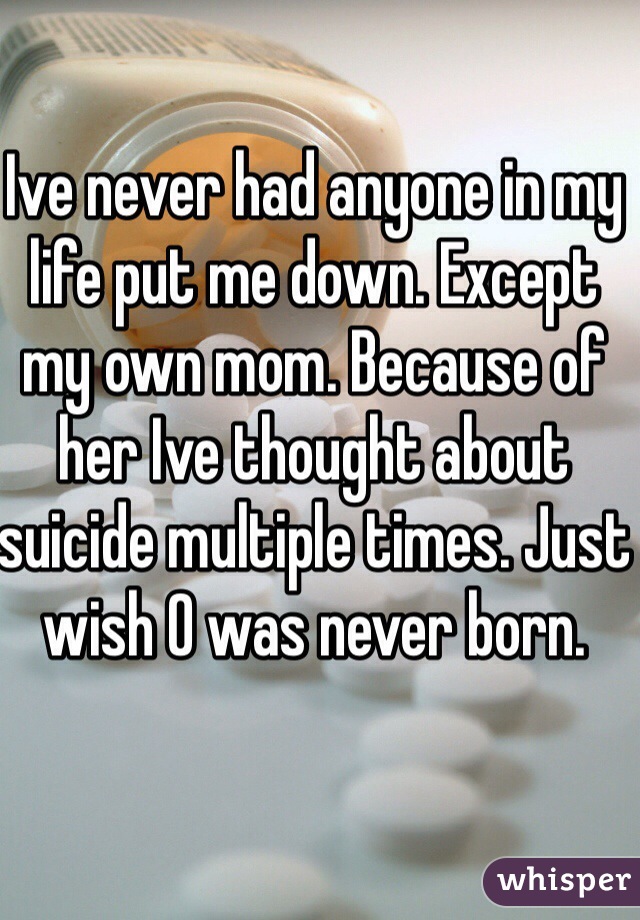 Ive never had anyone in my life put me down. Except my own mom. Because of her Ive thought about suicide multiple times. Just wish O was never born.