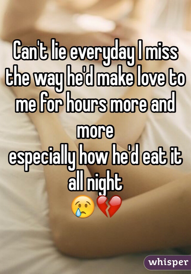 Can't lie everyday I miss the way he'd make love to me for hours more and more 
especially how he'd eat it all night
😢💔