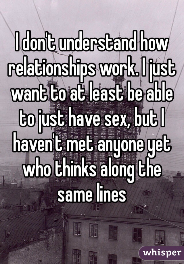 I don't understand how relationships work. I just want to at least be able to just have sex, but I haven't met anyone yet who thinks along the same lines