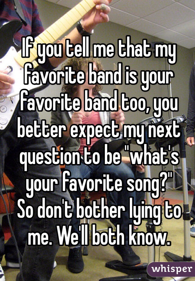 If you tell me that my favorite band is your favorite band too, you better expect my next question to be "what's your favorite song?"
So don't bother lying to me. We'll both know.