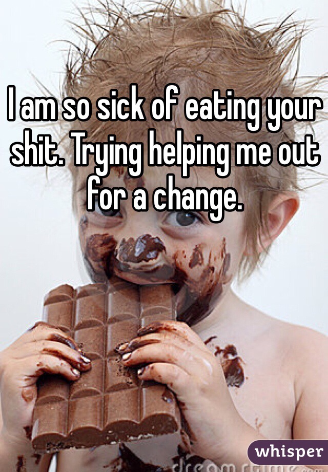 I am so sick of eating your shit. Trying helping me out for a change. 