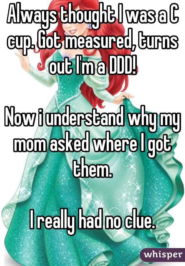 Always thought I was a C cup. Got measured, turns out I'm a DDD!

Now i understand why my mom asked where I got them.

I really had no clue.