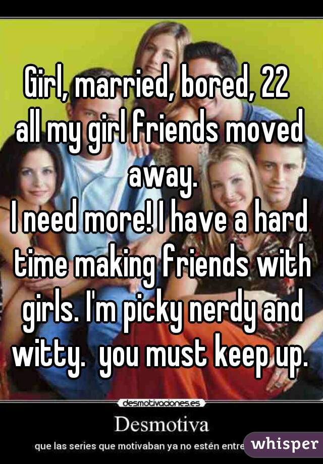 Girl, married, bored, 22 
all my girl friends moved away.
I need more! I have a hard time making friends with girls. I'm picky nerdy and witty.  you must keep up. 