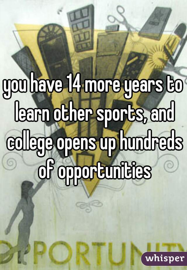 you have 14 more years to learn other sports, and college opens up hundreds of opportunities