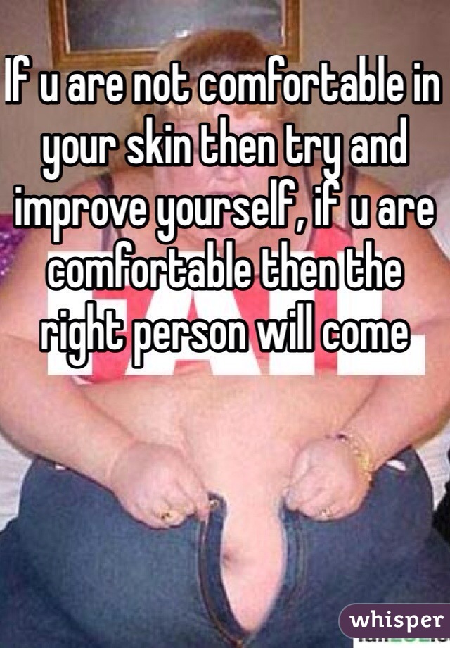 If u are not comfortable in your skin then try and improve yourself, if u are comfortable then the right person will come