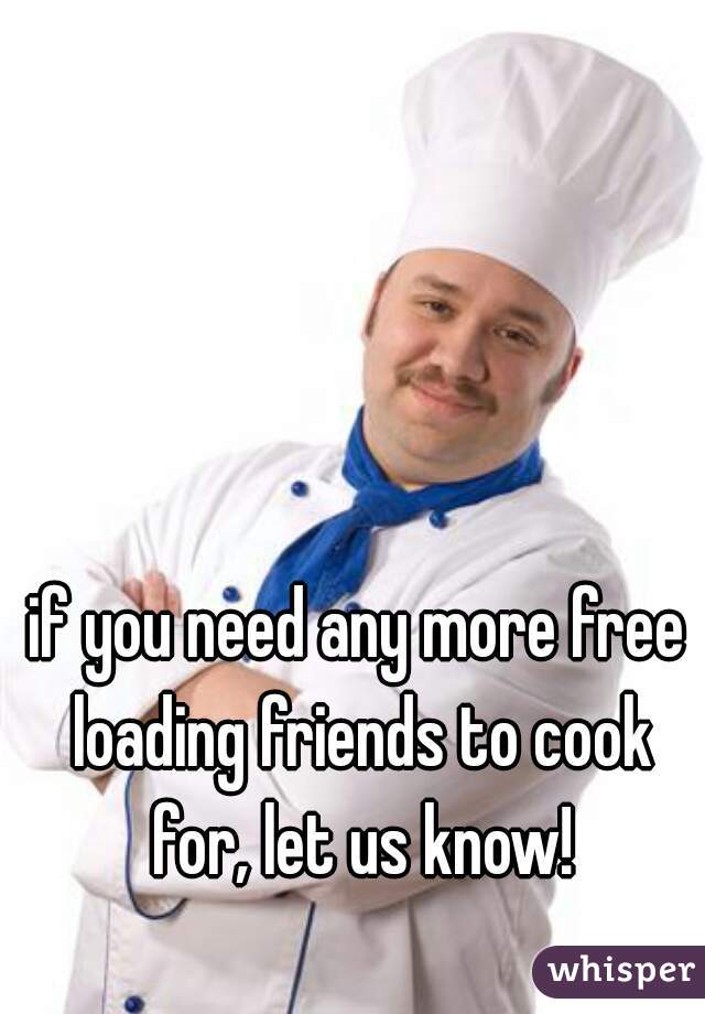 if you need any more free loading friends to cook for, let us know!