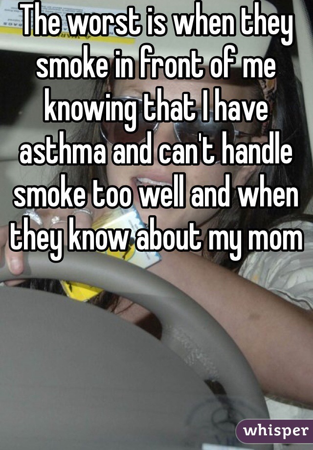 The worst is when they smoke in front of me knowing that I have asthma and can't handle smoke too well and when they know about my mom 