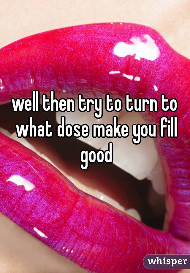 well then try to turn to what dose make you fill good