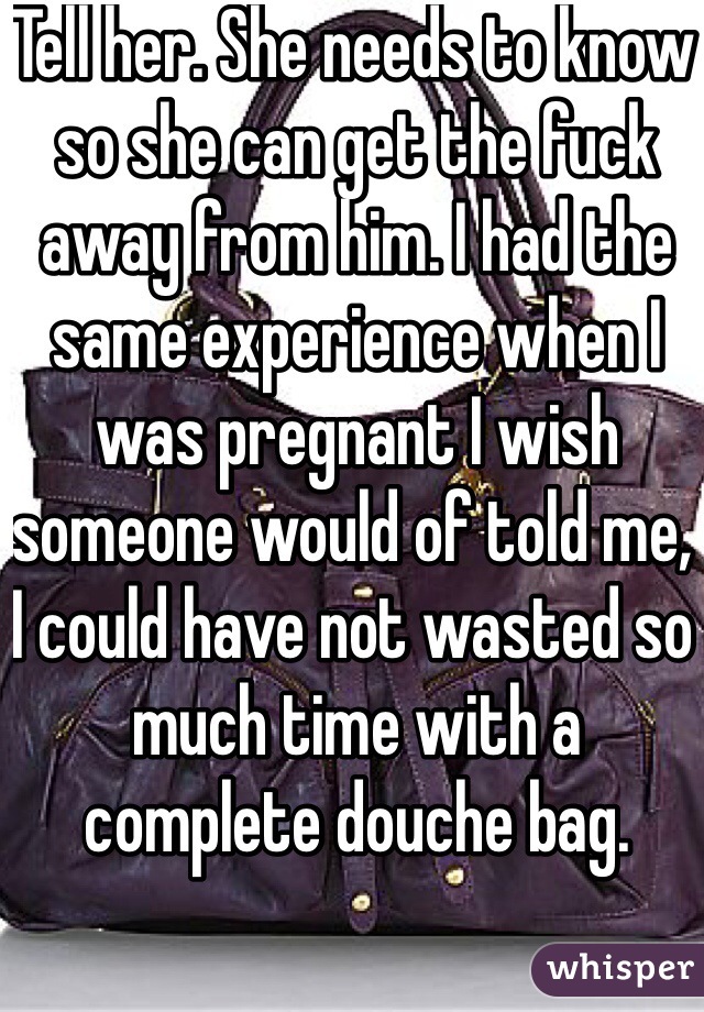 Tell her. She needs to know so she can get the fuck away from him. I had the same experience when I was pregnant I wish someone would of told me, I could have not wasted so much time with a complete douche bag.