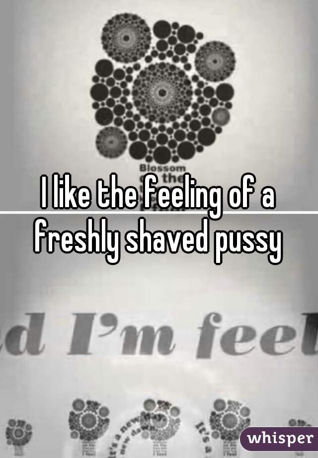 I like the feeling of a freshly shaved pussy 