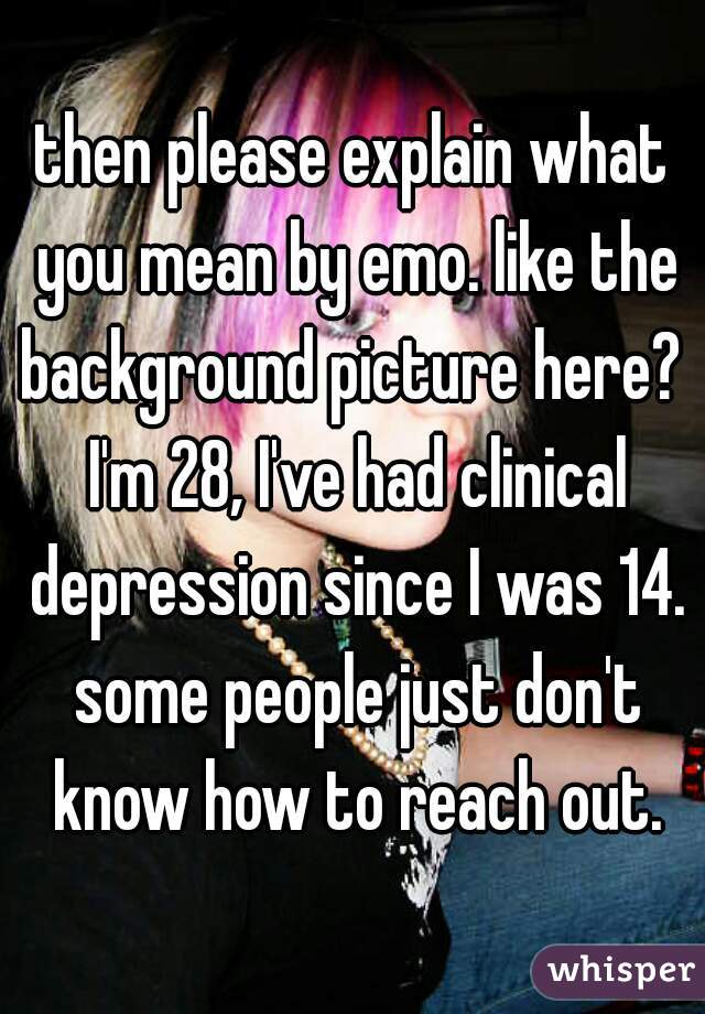 then please explain what you mean by emo. like the background picture here?  I'm 28, I've had clinical depression since I was 14. some people just don't know how to reach out.