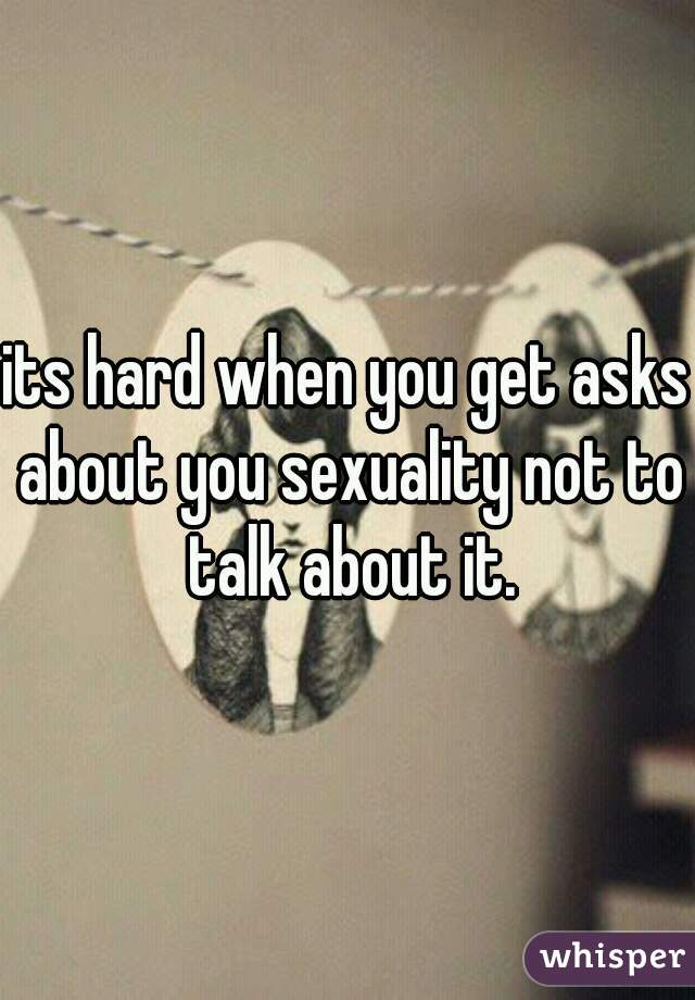 its hard when you get asks about you sexuality not to talk about it.