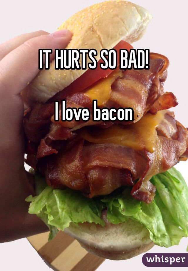 IT HURTS SO BAD! 

I love bacon