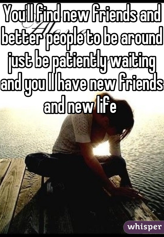 You'll find new friends and better people to be around just be patiently waiting and you ll have new friends and new life 