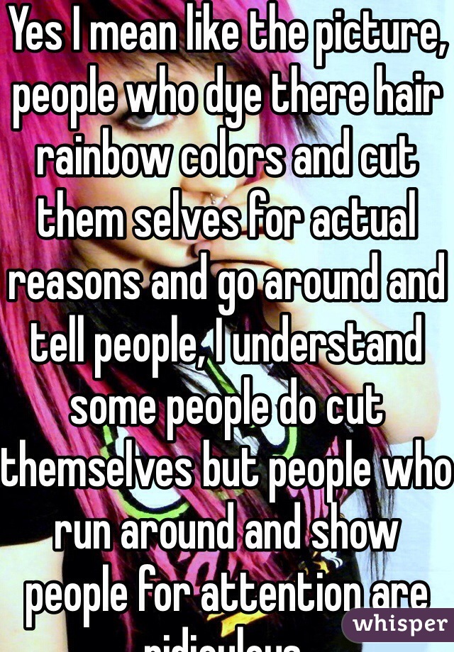 Yes I mean like the picture, people who dye there hair rainbow colors and cut them selves for actual reasons and go around and tell people, I understand some people do cut themselves but people who run around and show people for attention are ridiculous.
