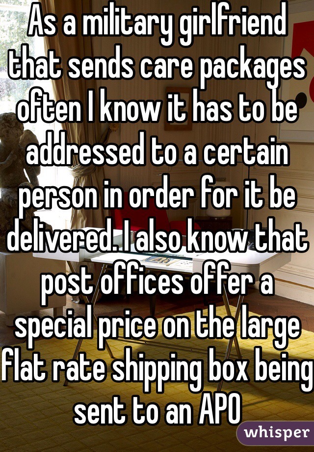 As a military girlfriend that sends care packages often I know it has to be addressed to a certain person in order for it be delivered. I also know that post offices offer a special price on the large flat rate shipping box being sent to an APO