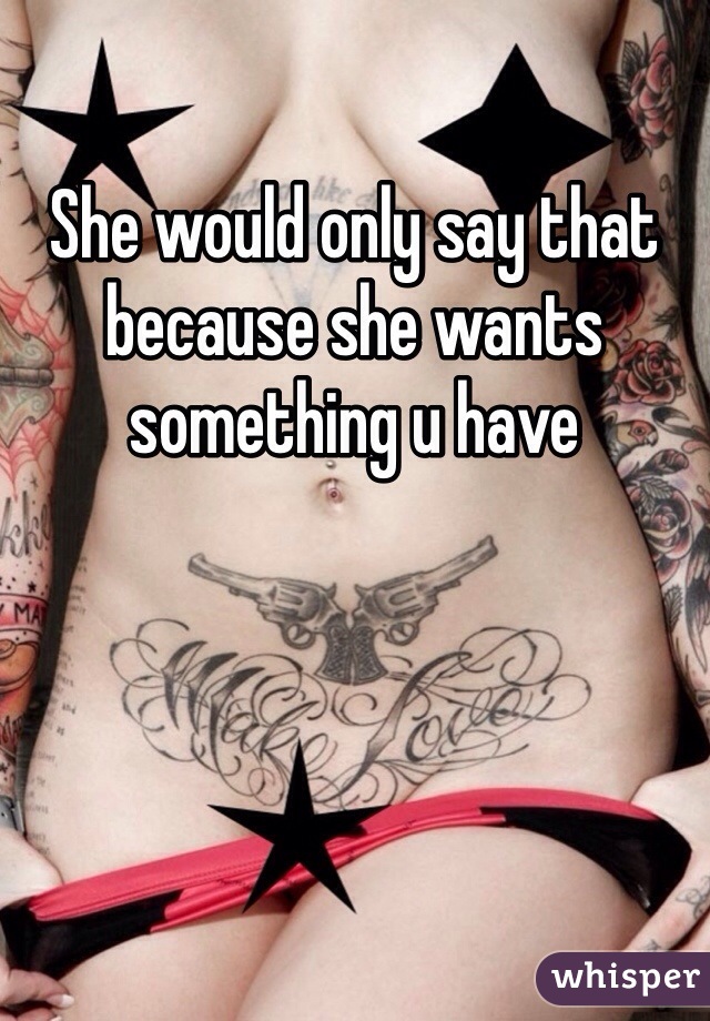 She would only say that because she wants something u have 