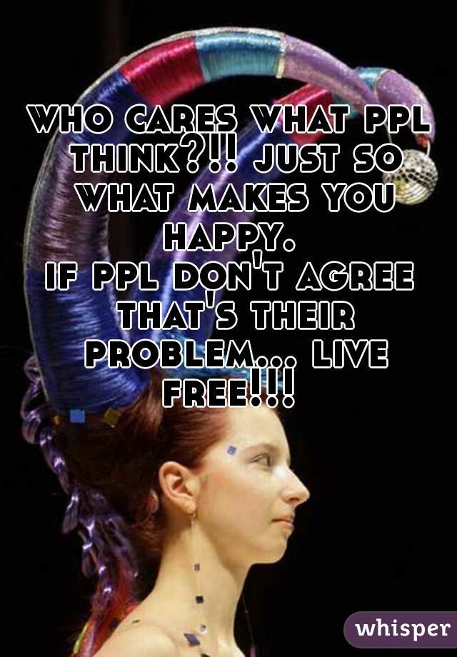 who cares what ppl think?!! just so what makes you happy. 
if ppl don't agree that's their problem... live free!!! 