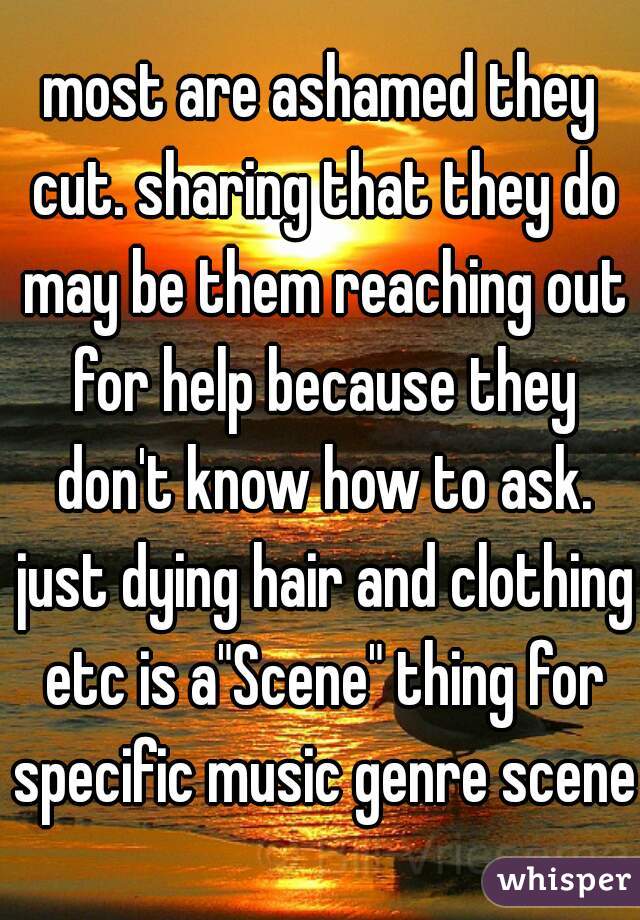 most are ashamed they cut. sharing that they do may be them reaching out for help because they don't know how to ask. just dying hair and clothing etc is a"Scene" thing for specific music genre scenes