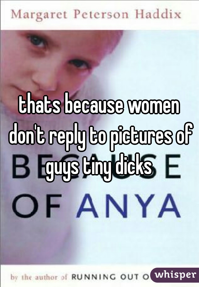 thats because women don't reply to pictures of guys tiny dicks 