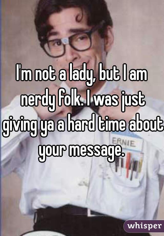 I'm not a lady, but I am nerdy folk. I was just giving ya a hard time about your message. 