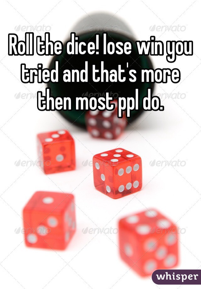 Roll the dice! lose win you tried and that's more then most ppl do. 