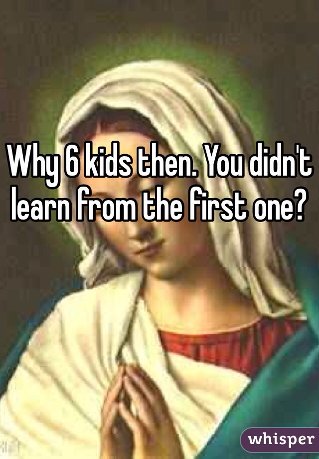 Why 6 kids then. You didn't learn from the first one?