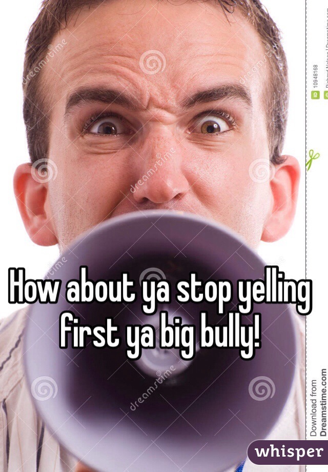 How about ya stop yelling first ya big bully!