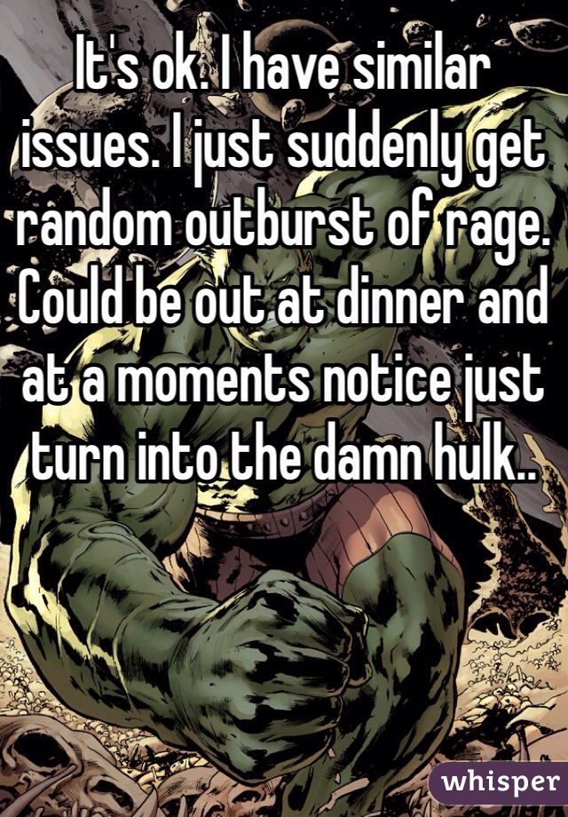 It's ok. I have similar issues. I just suddenly get random outburst of rage. Could be out at dinner and at a moments notice just turn into the damn hulk..