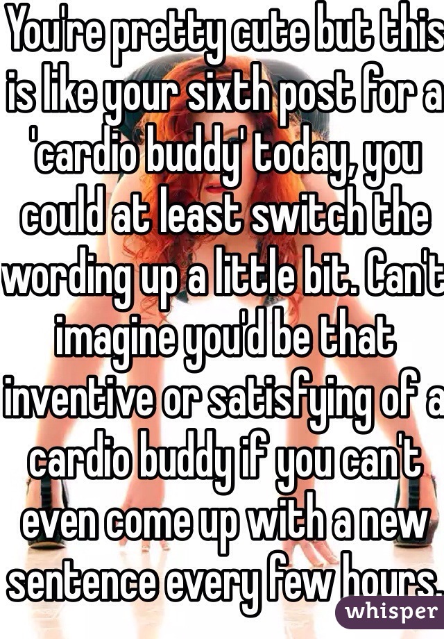 You're pretty cute but this is like your sixth post for a 'cardio buddy' today, you could at least switch the wording up a little bit. Can't imagine you'd be that inventive or satisfying of a cardio buddy if you can't even come up with a new sentence every few hours.