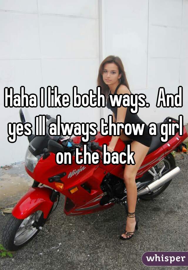 Haha I like both ways.  And yes Ill always throw a girl on the back