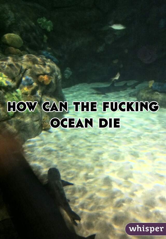 how can the fucking ocean die