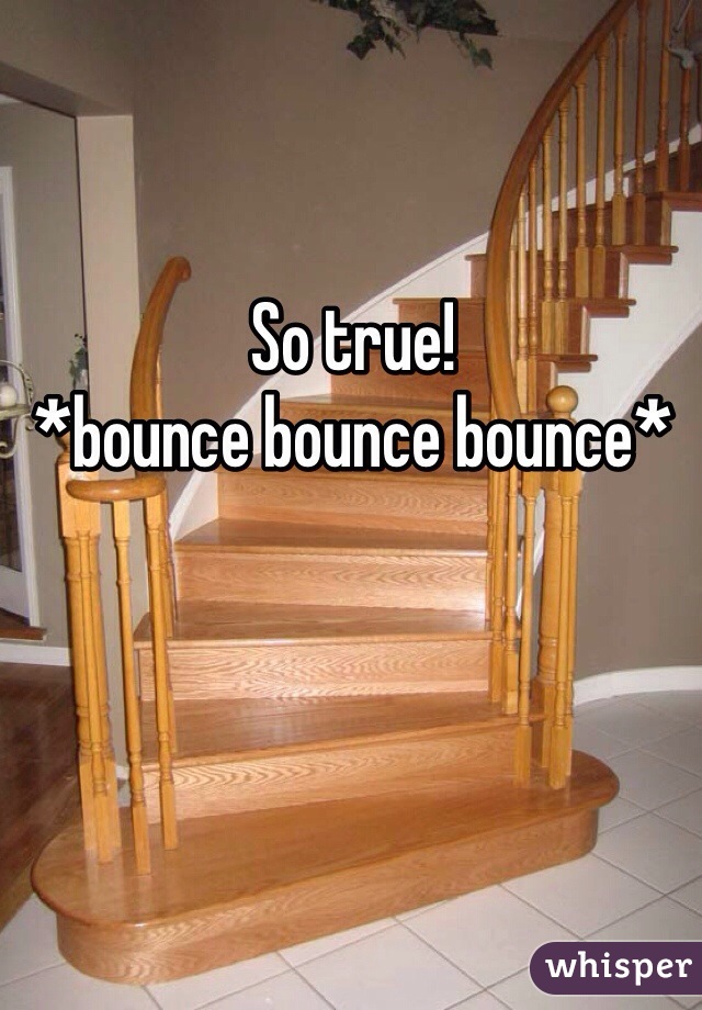 So true! 
*bounce bounce bounce* 