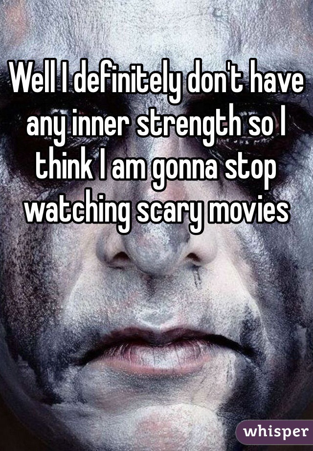 Well I definitely don't have any inner strength so I think I am gonna stop watching scary movies