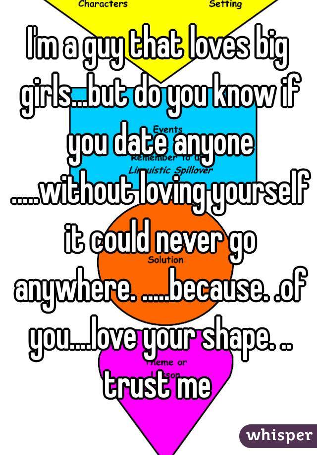 I'm a guy that loves big girls...but do you know if you date anyone .....without loving yourself it could never go anywhere. .....because. .of you....love your shape. .. trust me 