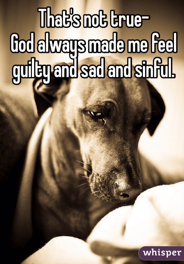 That's not true-
God always made me feel guilty and sad and sinful.