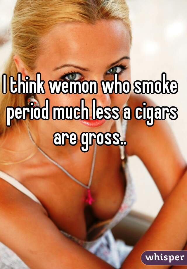 I think wemon who smoke period much less a cigars are gross.. 