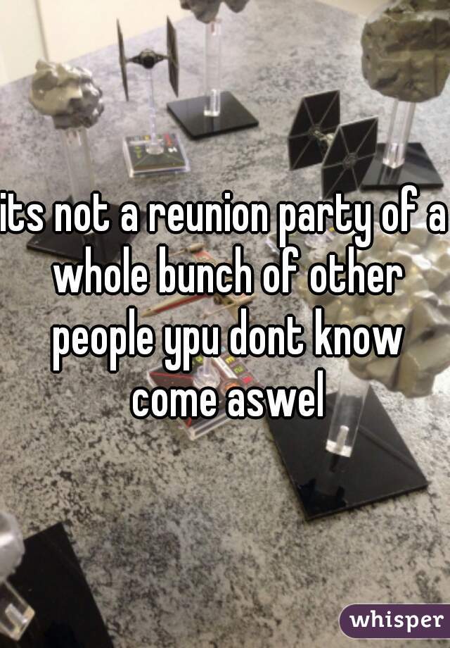 its not a reunion party of a whole bunch of other people ypu dont know come aswel